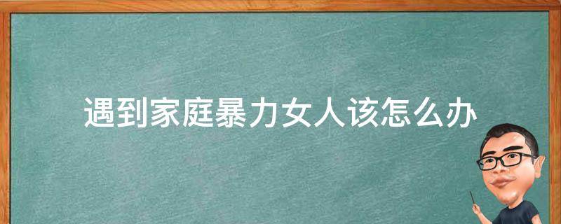 遇到家庭暴力女人该怎么办（女性遇到家庭暴力时可以采取的做法）