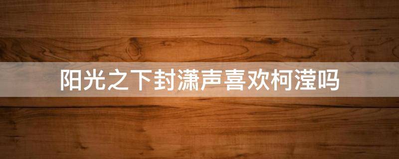 阳光之下封潇声喜欢柯滢吗 阳光之下封潇声为什么爱上柯滢