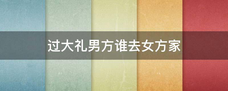 过大礼男方谁去女方家 过完大礼女方去男方家行吗?