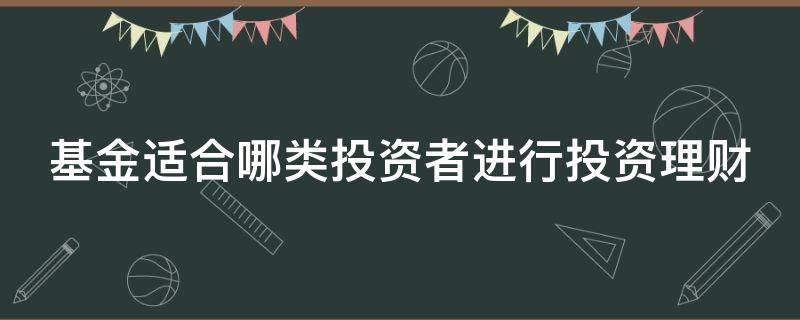 基金适合哪类投资者进行投资理财（基金适合什么类型的投资者）