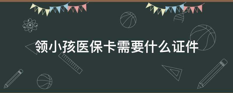 领小孩医保卡需要什么证件（办小孩医保卡需要什么证件）