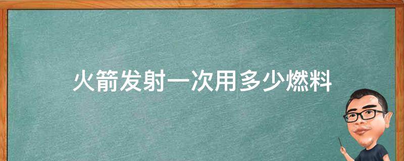 火箭发射一次用多少燃料（火箭发射需要多少吨燃料）