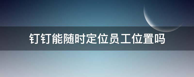 钉钉能随时定位员工位置吗 钉钉是不是可以定位员工在哪