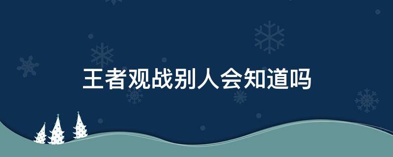 王者观战别人会知道吗（王者观战好友会知道吗）