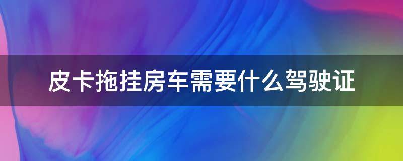 皮卡拖挂房车需要什么驾驶证 皮卡拖挂房车驾驶证