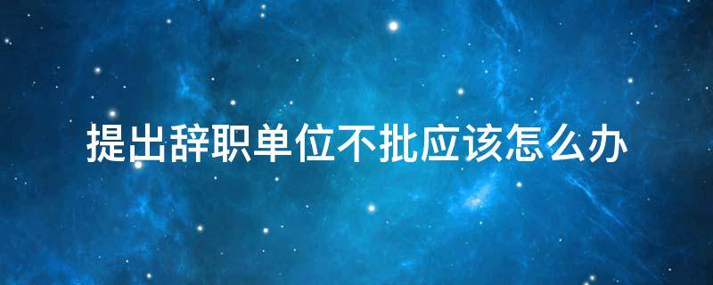 提出辞职单位不批应该怎么办 向单位提出辞职单位不批怎么办