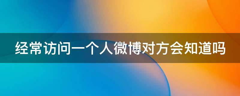 经常访问一个人微博对方会知道吗 经常访问一个人的微博他会知道吗