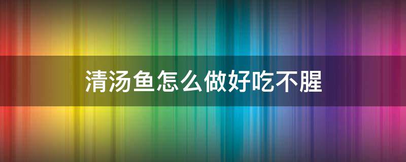 清汤鱼怎么做好吃不腥 清汤鱼怎么做好吃不腥窍门