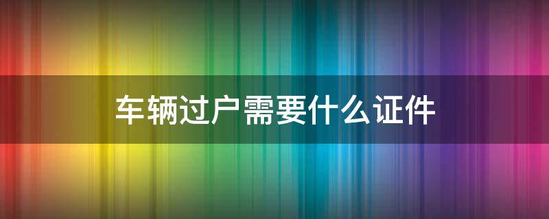 车辆过户需要什么证件（车辆过户需要什么证件?）