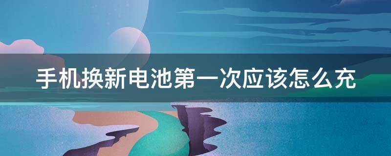 手机换新电池第一次应该怎么充（手机换新电池第一次应该怎么充电）