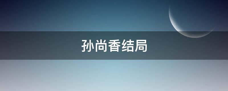 孙尚香结局（三国孙尚香结局）