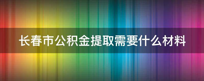 长春市公积金提取需要什么材料 长春市公积金提取需要什么材料和手续