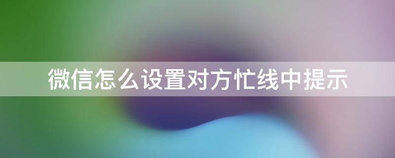 微信怎么设置对方忙线中提示 微信怎么设置对方一直忙线中提示