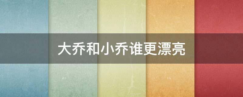 大乔和小乔谁更漂亮 大乔小乔真的很漂亮吗