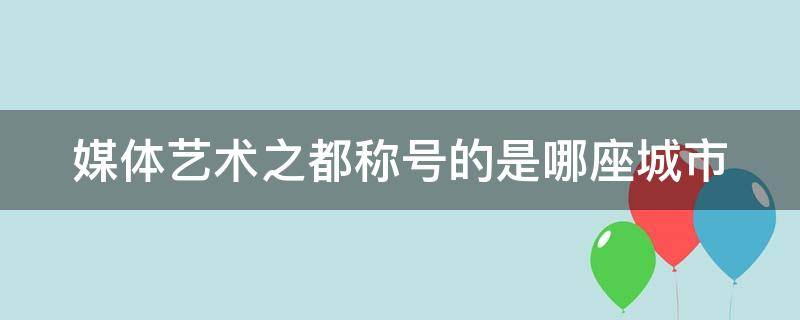 媒体艺术之都称号的是哪座城市 媒体艺术之都的称号是什么城市