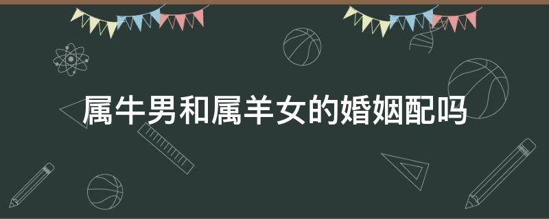 属牛男和属羊女的婚姻配吗 属牛女和属羊男相配吗婚姻