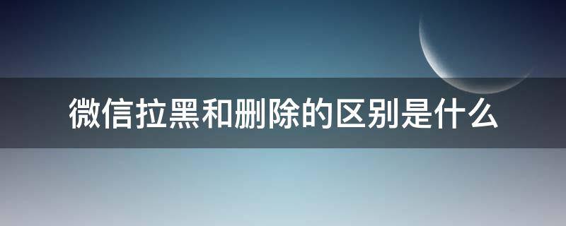 微信拉黑和删除的区别是什么 微信拉黑和删除有什么区别呢