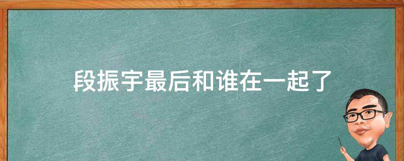 段振宇最后和谁在一起了 二十不惑段振宇最后和谁在一起了