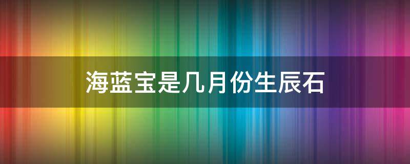 海蓝宝是几月份生辰石 海蓝宝石是几月诞生石