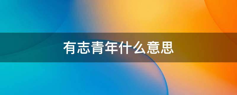 有志青年什么意思 有志青年什么意思可以形容女生吗