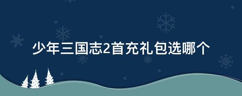 少年三国志2首充礼包选哪个 少年三国志2礼包码