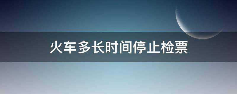 火车多长时间停止检票 火车多久开始停止检票