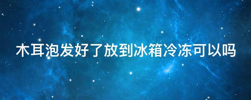 木耳泡发好了放到冰箱冷冻可以吗（木耳泡发好了放到冰箱冷冻可以吗能放多久）