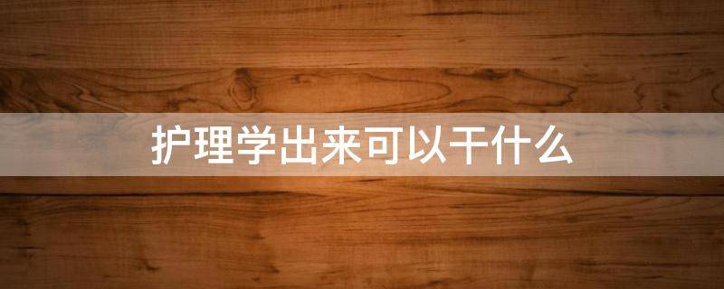 护理学出来可以干什么 护理是学什么的出来能干什么