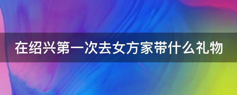 在绍兴第一次去女方家带什么礼物 绍兴男方去女方家要送什么