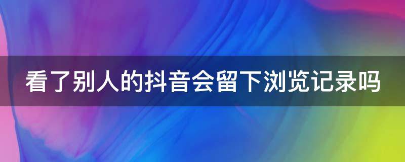 看了别人的抖音会留下浏览记录吗（看了别人的抖音会有浏览记录吗）