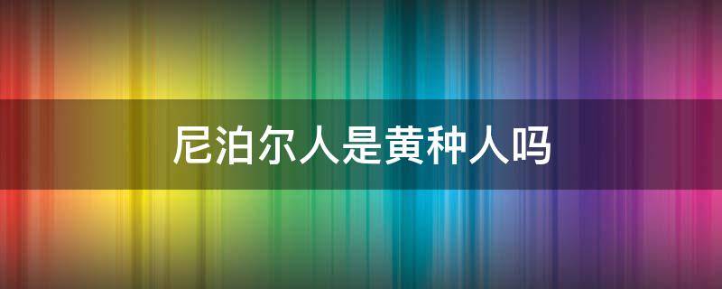 尼泊尔人是黄种人吗（尼泊尔是黑种人还是黄种人）