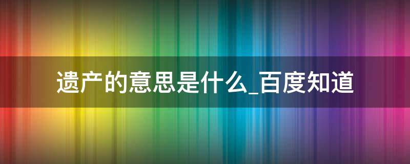 遗产的意思是什么百度知道（遗产的意思解释是什么）