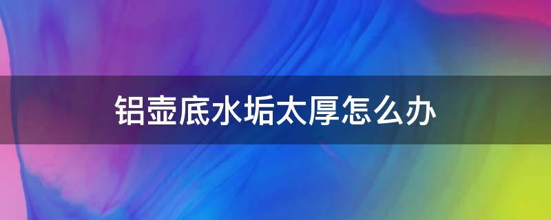 铝壶底水垢太厚怎么办（铝壶茶垢太厚怎么去除）