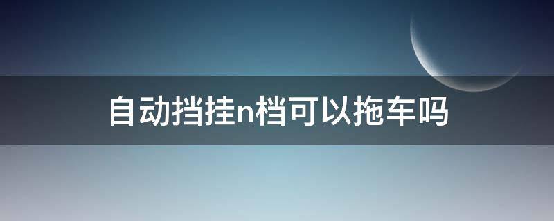 自动挡挂n档可以拖车吗（拖车为什么要挂N挡）