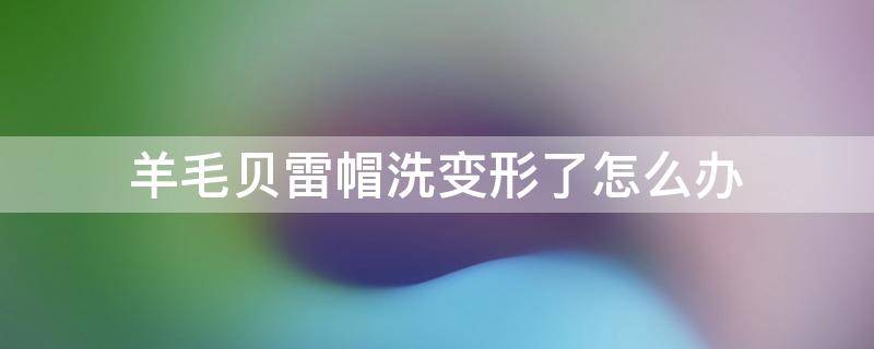 羊毛贝雷帽洗变形了怎么办（羊毛贝雷帽子变形如何恢复）