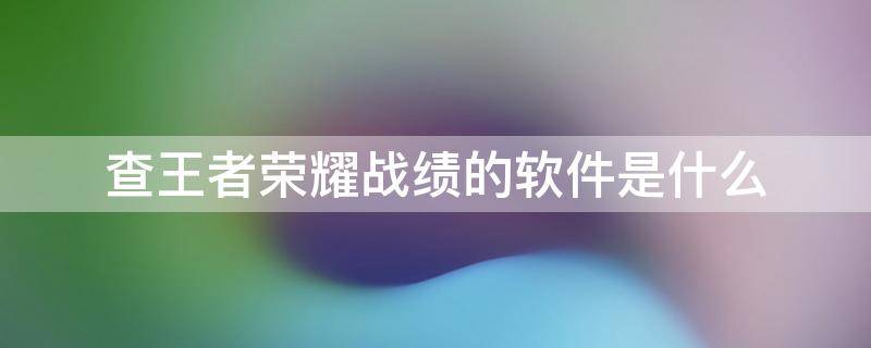 查王者荣耀战绩的软件是什么 王者荣耀用什么软件查战绩