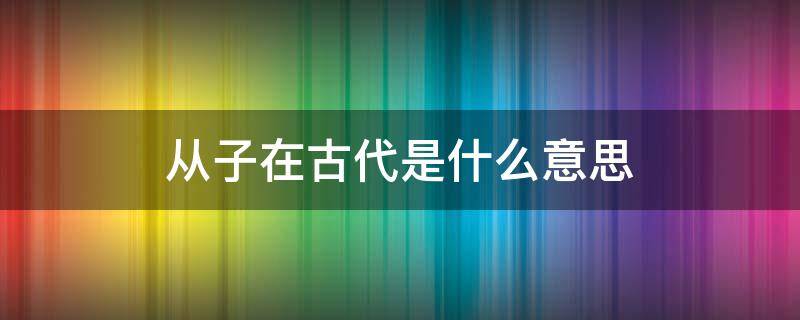 从子在古代是什么意思（汉朝从子是什么意思）