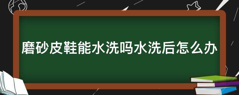 磨砂皮鞋能水洗吗水洗后怎么办（磨砂皮鞋子可以下水泡吗）