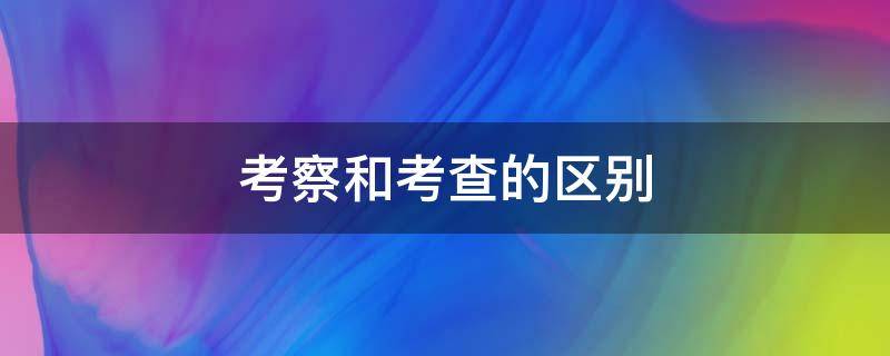 考察和考查的区别 考察和考查的区别 论文