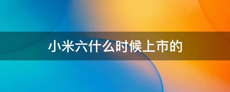 小米六什么时候上市的 小米六是哪年上市的