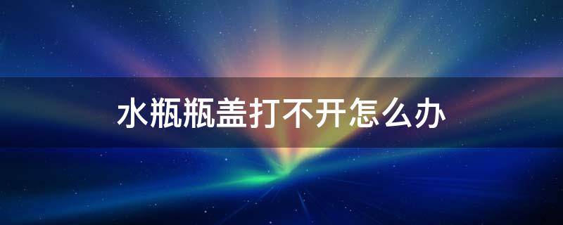 水瓶瓶盖打不开怎么办 水瓶打不开盖子怎么办