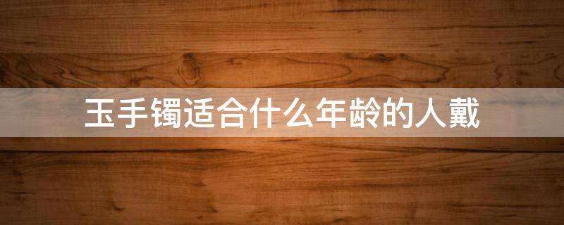 玉手镯适合什么年龄的人戴 什么年龄段适合戴玉手镯