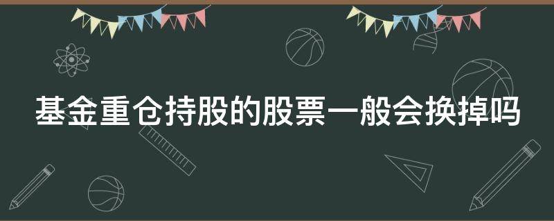 基金重仓持股的股票一般会换掉吗 基金重仓持股的股票一般会换掉吗