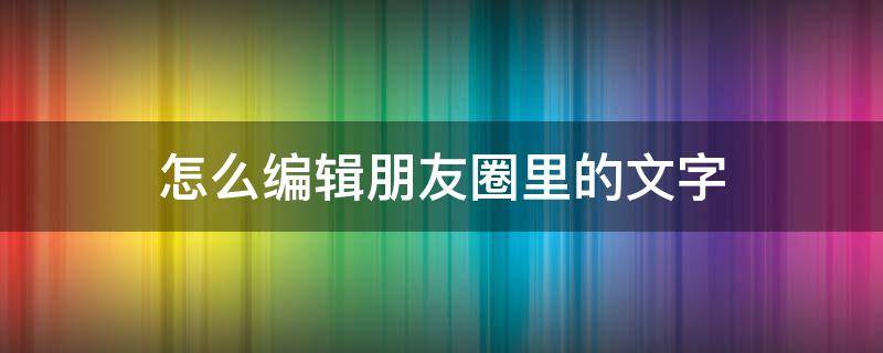 怎么编辑朋友圈里的文字 微信怎么编辑朋友圈文字