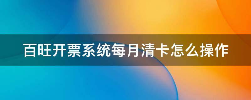 百旺开票系统每月清卡怎么操作 百旺开票系统如何每月抄报清卡