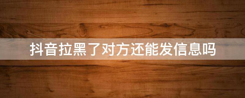 抖音拉黑了对方还能发信息吗 抖音拉黑了对方还能发信息吗,他那边有显示没