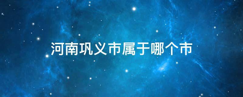 河南巩义市属于哪个市 河南巩义市属于哪个市崔氏