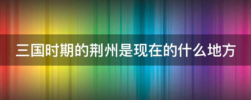 三国时期的荆州是现在的什么地方（三国时期的荆州是现在的什么地方呢）