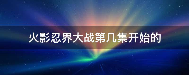 火影忍界大战第几集开始的 火影忍者第几集开始忍界大战