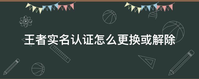 王者实名认证怎么更换或解除（王者实名认证怎么更换或解除?QQ区）